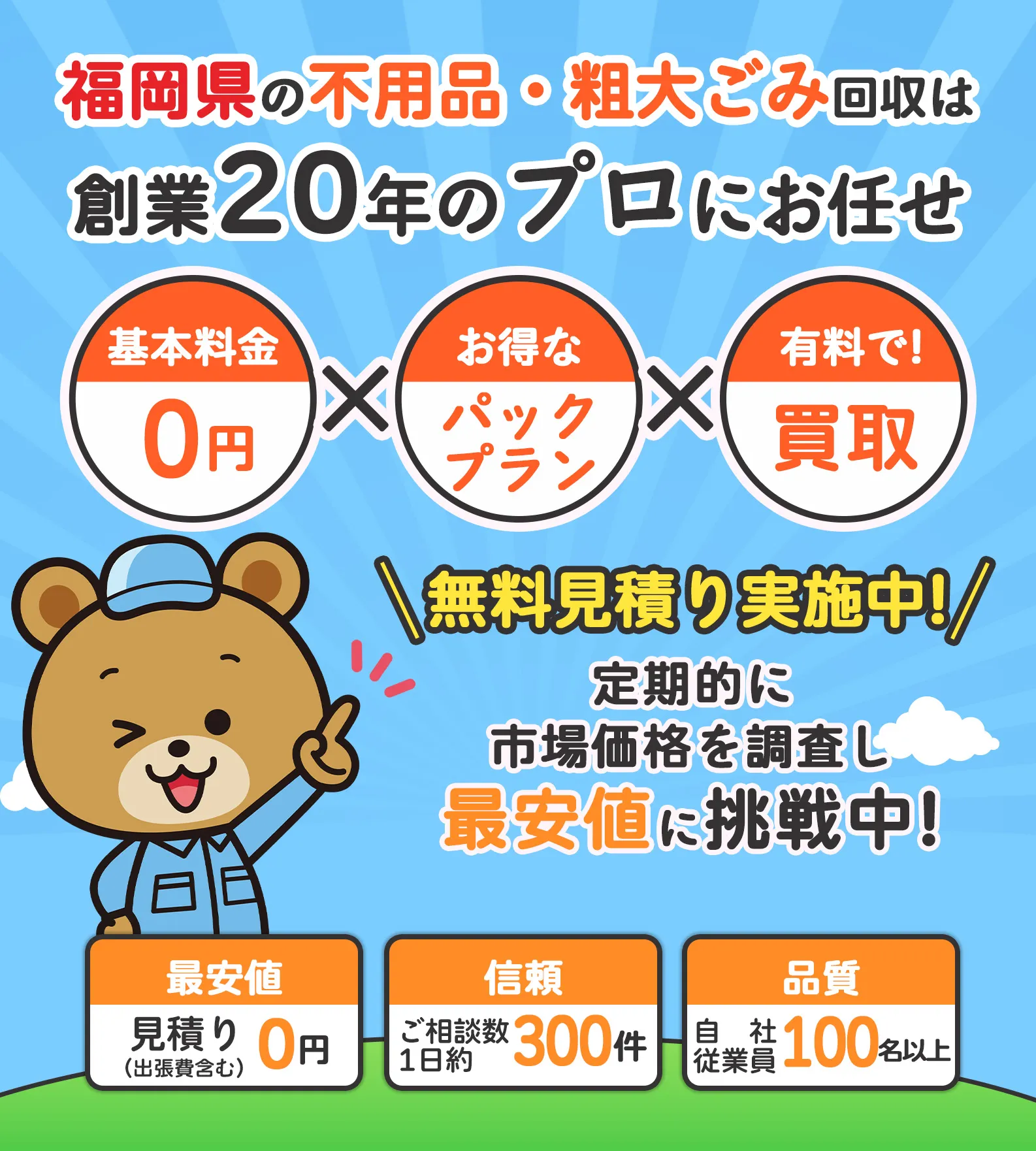 福岡県の不用品・粗大ごみ回収は創業20年のプロにお任せ【基本料金0円】×【お得なパックプラン】×【有料で!買取】見積りが他社より1円でも高い場合はお申し付けください　定期的に市場価格を調査し最安値に挑戦中!※2024年7月30日現在【最安値：見積り(出張費含む)0円】【信頼：ご相談数1日約300件】【品質：自社従業員100名以上】